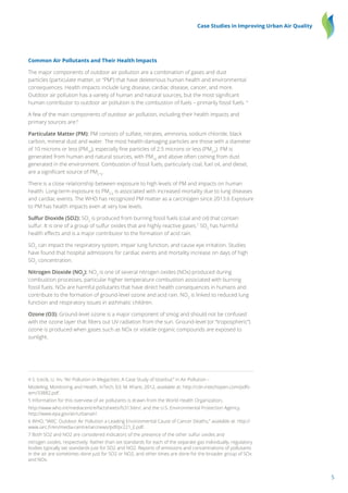 5
Case Studies in Improving Urban Air Quality
Common Air Pollutants and Their Health Impacts
The major components of outdoor air pollution are a combination of gases and dust
particles (particulate matter, or “PM”) that have deleterious human health and environmental
consequences. Health impacts include lung disease, cardiac disease, cancer, and more.
Outdoor air pollution has a variety of human and natural sources, but the most significant
human contributor to outdoor air pollution is the combustion of fuels – primarily fossil fuels. 4
A few of the main components of outdoor air pollution, including their health impacts and
primary sources are:5
Particulate Matter (PM): PM consists of sulfate, nitrates, ammonia, sodium chloride, black
carbon, mineral dust and water. The most health-damaging particles are those with a diameter
of 10 microns or less (PM10
), especially fine particles of 2.5 microns or less (PM2.5
). PM is
generated from human and natural sources, with PM10
and above often coming from dust
generated in the environment. Combustion of fossil fuels, particularly coal, fuel oil, and diesel,
are a significant source of PM2
.5
.
There is a close relationship between exposure to high levels of PM and impacts on human
health. Long-term exposure to PM2.5
is associated with increased mortality due to lung diseases
and cardiac events. The WHO has recognized PM matter as a carcinogen since 2013.6 Exposure
to PM has health impacts even at very low levels.
Sulfur Dioxide (SO2): SO2
is produced from burning fossil fuels (coal and oil) that contain
sulfur. It is one of a group of sulfur oxides that are highly reactive gases.7
SO2
has harmful
health effects and is a major contributor to the formation of acid rain.
SO2
can impact the respiratory system, impair lung function, and cause eye irritation. Studies
have found that hospital admissions for cardiac events and mortality increase on days of high
SO2
concentration.
Nitrogen Dioxide (NO2
): NO2
is one of several nitrogen oxides (NOx) produced during
combustion processes, particular higher temperature combustion associated with burning
fossil fuels. NOx are harmful pollutants that have direct health consequences in humans and
contribute to the formation of ground-level ozone and acid rain. NO2
is linked to reduced lung
function and respiratory issues in asthmatic children.
Ozone (O3): Ground-level ozone is a major component of smog and should not be confused
with the ozone layer that filters out UV radiation from the sun. Ground-level (or “tropospheric”)
ozone is produced when gases such as NOx or volatile organic compounds are exposed to
sunlight.
4 S. Icecik, U. Im, “Air Pollution in Megacities: A Case Study of Istanbul,” in Air Pollution –
Modeling, Monitoring and Health, InTech, Ed. M. Khare, 2012, available at: http://cdn.intechopen.com/pdfs-
wm/33882.pdf.
5 Information for this overview of air pollutants is drawn from the World Health Organization,
http://www.who.int/mediacentre/factsheets/fs313/en/; and the U.S. Environmental Protection Agency,
http://www.epa.gov/air/urbanair/.
6 WHO, “IARC: Outdoor Air Pollution a Leading Environmental Cause of Cancer Deaths,” available at: http://
www.iarc.fr/en/media-centre/iarcnews/pdf/pr221_E.pdf.
7 Both SO2 and NO2 are considered indicators of the presence of the other sulfur oxides and
nitrogen oxides, respectively. Rather than set standards for each of the separate gas individually, regulatory
bodies typically set standards just for SO2 and NO2. Reports of emissions and concentrations of pollutants
in the air are sometimes done just for SO2 or NO2, and other times are done for the broader group of SOx
and NOx.
 