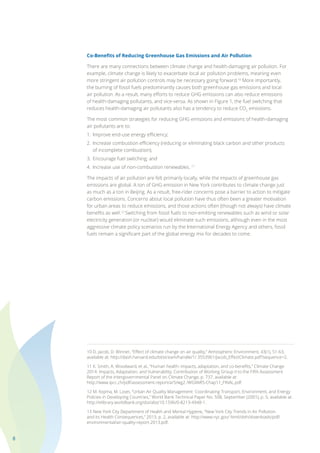 8
Co-Benefits of Reducing Greenhouse Gas Emissions and Air Pollution
There are many connections between climate change and health-damaging air pollution. For
example, climate change is likely to exacerbate local air pollution problems, meaning even
more stringent air pollution controls may be necessary going forward.10
More importantly,
the burning of fossil fuels predominantly causes both greenhouse gas emissions and local
air pollution. As a result, many efforts to reduce GHG emissions can also reduce emissions
of health-damaging pollutants, and vice-versa. As shown in Figure 1, the fuel switching that
reduces health-damaging air pollutants also has a tendency to reduce CO2
emissions.
The most common strategies for reducing GHG emissions and emissions of health-damaging
air pollutants are to:
1.	 Improve end-use energy efficiency;
2.	 Increase combustion efficiency (reducing or eliminating black carbon and other products
	 of incomplete combustion);
3.	 Encourage fuel switching; and
4.	 Increase use of non-combustion renewables. 11
The impacts of air pollution are felt primarily locally, while the impacts of greenhouse gas
emissions are global. A ton of GHG emission in New York contributes to climate change just
as much as a ton in Beijing. As a result, free-rider concerns pose a barrier to action to mitigate
carbon emissions. Concerns about local pollution have thus often been a greater motivation
for urban areas to reduce emissions, and those actions often (though not always) have climate
benefits as well.12
Switching from fossil fuels to non-emitting renewables such as wind or solar
electricity generation (or nuclear) would eliminate such emissions, although even in the most
aggressive climate policy scenarios run by the International Energy Agency and others, fossil
fuels remain a significant part of the global energy mix for decades to come.
10 D. Jacob, D. Winner, “Effect of climate change on air quality,” Atmospheric Environment, 43(1), 51-63,
available at: http://dash.harvard.edu/bitstream/handle/1/ 3553961/Jacob_EffectClimate.pdf?sequence=2.
11 K. Smith, A. Woodward, et al., “Human health: impacts, adaptation, and co-benefits,” Climate Change
2014: Impacts, Adaptation, and Vulnerability, Contribution of Working Group II to the Fifth Assessment
Report of the Intergovernmental Panel on Climate Change, p. 737, available at:
http://www.ipcc.ch/pdf/assessment-report/ar5/wg2 /WGIIAR5-Chap11_FINAL.pdf.
12 M. Kojima, M. Lovei, “Urban Air Quality Management: Coordinating Transport, Environment, and Energy
Policies in Developing Countries,” World Bank Technical Paper No. 508, September (2001), p. 5; available at:
http://elibrary.worldbank.org/doi/abs/10.1596/0-8213-4948-1.
13 New York City Department of Health and Mental Hygiene, “New York City Trends in Air Pollution
and its Health Consequences,” 2013, p. 2, available at: http://www.nyc.gov/ html/doh/downloads/pdf/
environmental/air-quality-report-2013.pdf.
 