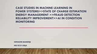 CASE STUDIES IN MACHINE LEARNING IN
POWER SYSTEMS>>STATE OF CHARGE ESTIMATION
ENERGY MANAGEMENT >>FRAUD DETECTION
RELIABILITY IMPROVEMENT>>AI IN CONDITION
MONITORING
HIMADRI BANERJI
MD ECO URJA
 