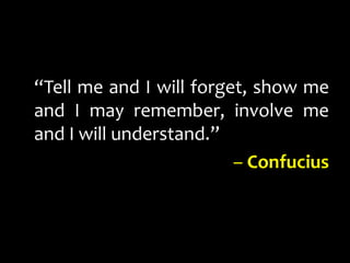 “Tell me and I will forget, show me and I may remember, involve me and I will understand.” – Confucius 