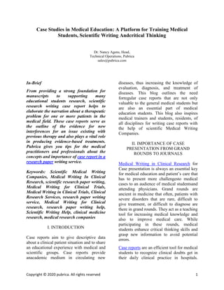 Copyright © 2020 pubrica. All rights reserved 1
Case Studies in Medical Education: A Platform for Training Medical
Students, Scientific Writing Andcritical Thinking
Dr. Nancy Agens, Head,
Technical Operations, Pubrica
sales@pubrica.com
In-Brief
From providing a strong foundation for
manuscripts to supporting many
educational students research, scientific
research writing case report helps to
elaborate the narration about a therapeutic
problem for one or more patients in the
medical field. These case reports serve as
the outline of the evidence for new
interferences for an issue existing with
previous therapy and also plays a vital role
in producing evidence-based treatments.
Pubrica gives you tips for the medical
practitioners and professionals about the
concepts and importance of case report in a
research paper writing service.
Keywords: Scientific Medical Writing
Companies, Medical Writing In Clinical
Research, scientific research paper writing,
Medical Writing for Clinical Trials,
Medical Writing in Clinical Trials, Clinical
Research Services, research paper writing
service, Medical Writing for Clinical
research, research paper writing help,
Scientific Writing Help, clinical medicine
research, medical research companies
I. INTRODUCTION
Case reports aim to give descriptive data
about a clinical patient situation and to share
an educational experience with medical and
scientific groups. Case reports provide
anacademic medium in circulating new
diseases, thus increasing the knowledge of
evaluation, diagnosis, and treatment of
diseases. This blog outlines the need
forregular case reports that are not only
valuable to the general medical students but
are also an essential part of medical
education students. This blog also inspires
medical trainers and students, residents, of
all disciplines for writing case reports with
the help of scientific Medical Writing
Companies.
II. IMPORTANCE OF CASE
PRESENTATION FROM GRAND
ROUNDS TO JOURNALS
Medical Writing in Clinical Research for
Case presentation is always an essential key
for medical education and patient’s care that
has to present more challengesto medical
cases to an audience of medical studentsand
attending physicians. Grand rounds are
ancient in medicine that often, patients with
severe disorders that are rare, difficult to
give treatment, or difficult to diagnose are
there in grand rounds. They act as a teaching
tool for increasing medical knowledge and
also to improve medical care. While
participating in these rounds, medical
students enhance critical thinking skills and
grasp new information to avoid potential
errors.
Case reports are an efficient tool for medical
students to recognize clinical doubts get in
their daily clinical practice in hospitals.
 