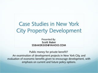 Case Studies in New York 
City Property Development 
Presented By: 
Scott Baker 
SSBAKER305@YAHOO.COM 
Public money for private benefit? 
An examination of development projects in New York City, and 
evaluation of economic benefits given to encourage development, with 
emphasis on current and future policy options. 
 