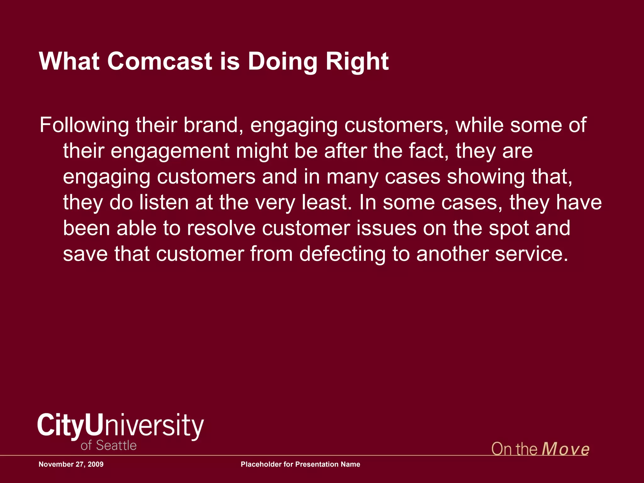 What Comcast is Doing Right Following their brand, engaging customers, while some of their engagement might be after the fact, they are engaging customers and in many cases showing that, they do listen at the very least. In some cases, they have been able to resolve customer issues on the spot and save that customer from defecting to another service.  June 6, 2009 Placeholder for Presentation Name 