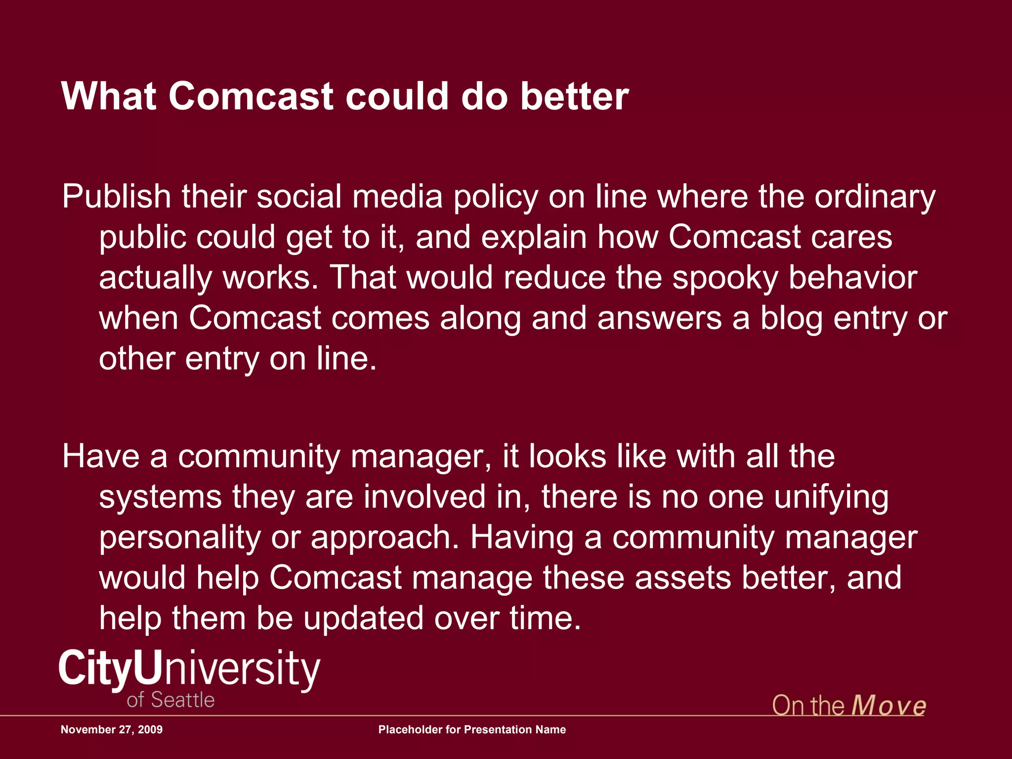 What Comcast could do better Publish their social media policy on line where the ordinary public could get to it, and explain how Comcast cares actually works. That would reduce the spooky behavior when Comcast comes along and answers a blog entry or other entry on line.  Have a community manager, it looks like with all the systems they are involved in, there is no one unifying personality or approach. Having a community manager would help Comcast manage these assets better, and help them be updated over time.  June 6, 2009 Placeholder for Presentation Name 