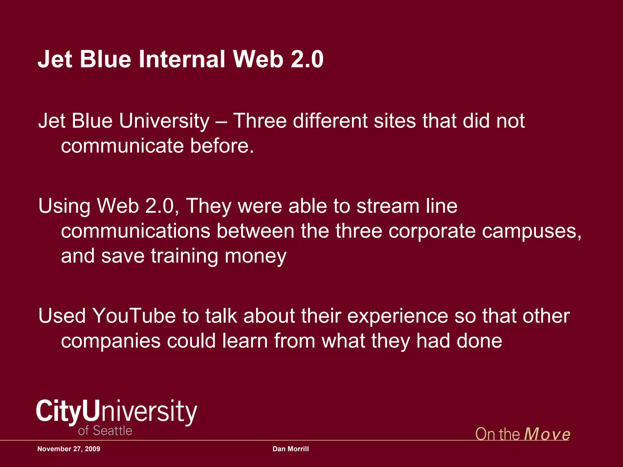 Jet Blue Internal Web 2.0  Jet Blue University – Three different sites that did not communicate before.  Using Web 2.0, They were able to stream line communications between the three corporate campuses, and save training money Used YouTube to talk about their experience so that other companies could learn from what they had done June 6, 2009 Dan Morrill 