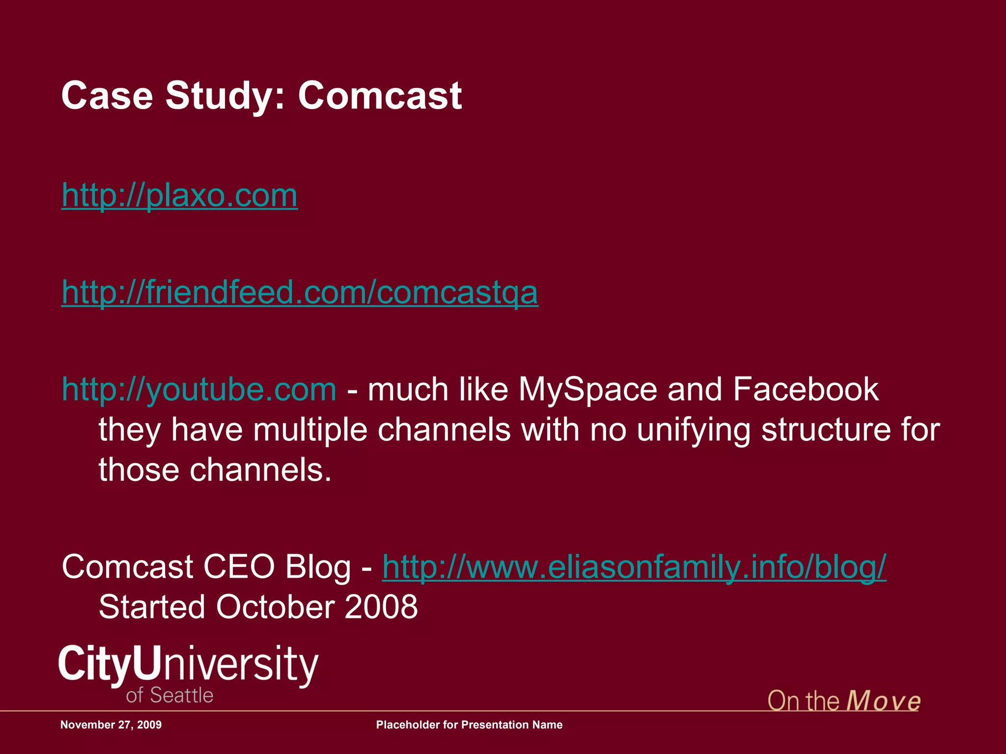 Case Study: Comcast http://plaxo.com   http://friendfeed.com/comcastqa   http://youtube.com  - much like MySpace and Facebook they have multiple channels with no unifying structure for those channels.  Comcast CEO Blog -  http://www.eliasonfamily.info/blog/  Started October 2008 June 6, 2009 Placeholder for Presentation Name 