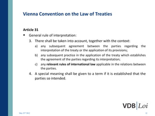 Vienna Convention on the Law of Treaties

    Article 31
     General rule of interpretation:
        3. There shall be taken into account, together with the context:
                a) any subsequent agreement between the parties regarding the
                   interpretation of the treaty or the application of its provisions;
                b) any subsequent practice in the application of the treaty which establishes
                   the agreement of the parties regarding its interpretation;
                c) any relevant rules of international law applicable in the relations between
                   the parties.
            4. A special meaning shall be given to a term if it is established that the
               parties so intended.




May 23rd 2012                                                                                12
 