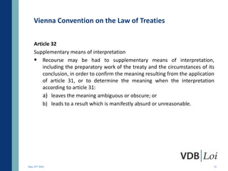 Vienna Convention on the Law of Treaties

    Article 32
    Supplementary means of interpretation
     Recourse may be had to supplementary means of interpretation,
        including the preparatory work of the treaty and the circumstances of its
        conclusion, in order to confirm the meaning resulting from the application
        of article 31, or to determine the meaning when the interpretation
        according to article 31:
        a) leaves the meaning ambiguous or obscure; or
        b) leads to a result which is manifestly absurd or unreasonable.




May 23rd 2012                                                                    13
 