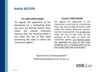 Article 3(2) DTA


           Pre-1995 OECD Model                    Current OECD Model
    “As regards the application of the    “As regards the application of the
    Convention by a Contracting State     Convention at any time by a Contracting
                                          State, any term not defined therein shall,
    any term not defined therein shall,
                                          unless the context otherwise requires,
    unless the context otherwise          have the meaning that it has at that time
    requires, have the meaning which it   under the law of that State for the
    has under the law of that State       purposes of the taxes to which the
    concerning the taxes to which the     Convention applies, any meaning under
    Convention applies.”                  the applicable tax laws of that State
                                          prevailing over a meaning given to the
                                          term under other laws of that State.”


                       “general rule of interpretation”
                      OECD Commentary on art. 3, par. 11



May 23rd 2012                                                                      15
 