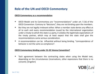 Role of the UN and OECD Commentary
    OECD Commentary as a recommendation

          OECD Model and its Commentary are “recommendations” under art. 5 (b) of the
           OECD Convention. Contrary to “decisions”, they are not binding upon the members.
          But they are not legally irrelevant either. When a member state denies any effect at
           all to each and every recommendation issued by the international organization
           under a treaty to which the state is a party, it violates the legitimate expectations of
           the treaty partner, which may at least expect that the state shall give the
           recommendations some serious consideration.
          A recommendation can be influential without being binding. “correspondence of
           behavior is not the same as compliance”.

    OECD Commentary binding under 31-32 Vienna Convention?

          Tacit agreement between the contracting states when using the Model text,
           depending on the circumstances (reservations, other expressions that there is no
           consent). (Engelen)



May 23rd 2012                                                                                     16
 