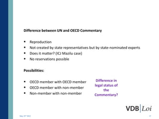 Difference between UN and OECD Commentary

          Reproduction
          Not created by state representatives but by state-nominated experts
          Does it matter? (ICJ Mazilu case)
          No reservations possible

    Possibilities:

     OECD member with OECD member                 Difference in
                                                  legal status of
     OECD member with non-member
                                                        the
     Non-member with non-member                  Commentary?




May 23rd 2012                                                                    17
 