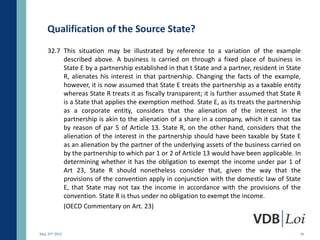 Qualification of the Source State?
    32.7 This situation may be illustrated by reference to a variation of the example
         described above. A business is carried on through a fixed place of business in
         State E by a partnership established in that t State and a partner, resident in State
         R, alienates his interest in that partnership. Changing the facts of the example,
         however, it is now assumed that State E treats the partnership as a taxable entity
         whereas State R treats it as fiscally transparent; it is further assumed that State R
         is a State that applies the exemption method. State E, as its treats the partnership
         as a corporate entity, considers that the alienation of the interest in the
         partnership is akin to the alienation of a share in a company, which it cannot tax
         by reason of par 5 of Article 13. State R, on the other hand, considers that the
         alienation of the interest in the partnership should have been taxable by State E
         as an alienation by the partner of the underlying assets of the business carried on
         by the partnership to which par 1 or 2 of Article 13 would have been applicable. In
         determining whether it has the obligation to exempt the income under par 1 of
         Art 23, State R should nonetheless consider that, given the way that the
         provisions of the convention apply in conjunction with the domestic law of State
         E, that State may not tax the income in accordance with the provisions of the
         convention. State R is thus under no obligation to exempt the income.
         (OECD Commentary on Art. 23)


May 23rd 2012                                                                                18
 