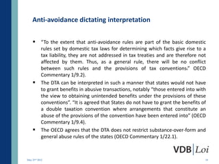 Anti-avoidance dictating interpretation

     “To the extent that anti-avoidance rules are part of the basic domestic
           rules set by domestic tax laws for determining which facts give rise to a
           tax liability, they are not addressed in tax treaties and are therefore not
           affected by them. Thus, as a general rule, there will be no conflict
           between such rules and the provisions of tax conventions.” OECD
           Commentary 1/9.2).
          The DTA can be interpreted in such a manner that states would not have
           to grant benefits in abusive transactions, notably “those entered into with
           the view to obtaining unintended benefits under the provisions of these
           conventions”. “It is agreed that States do not have to grant the benefits of
           a double taxation convention where arrangements that constitute an
           abuse of the provisions of the convention have been entered into” (OECD
           Commentary 1/9.4).
          The OECD agrees that the DTA does not restrict substance-over-form and
           general abuse rules of the states (OECD Commentary 1/22.1).



May 23rd 2012                                                                         19
 