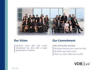 Our Vision                               Our Commitment
       Southeast Asia’s first full service   We sell results, not time.
       international law firm with a major   We believe that you don’t want our time.
       specialization in taxation.
                                             We believe you want results.
                                             That’s our value. That’s how we bill.




May 23rd 2012                                                                           2
 