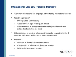 International Case Law (“parallel treaties”)

     “Common international tax language” advocated by international scholars

     Possible legal basis?
           -    Through OECD Commentary
           -    “Good faith”, ut regis valeat quam pereat
           -    DTAs are meant to be applied internationally, income from third
                states, standardization is a must

     Citing decisions of courts in other countries can be very authoritative IF
           these are high courts and IF the decisions are consistent

     Problems:
           -    Influence of domestic issues in each case
           -    Transparency of information , language barriers
           -    IBFD database of court decisions


May 23rd 2012                                                                      20
 