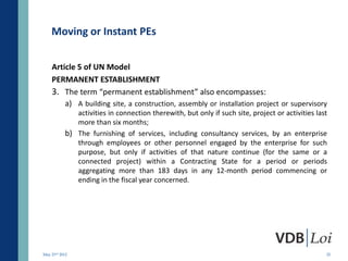 Moving or Instant PEs

    Article 5 of UN Model
    PERMANENT ESTABLISHMENT
    3. The term “permanent establishment” also encompasses:
        a) A building site, a construction, assembly or installation project or supervisory
              activities in connection therewith, but only if such site, project or activities last
              more than six months;
           b) The furnishing of services, including consultancy services, by an enterprise
              through employees or other personnel engaged by the enterprise for such
              purpose, but only if activities of that nature continue (for the same or a
              connected project) within a Contracting State for a period or periods
              aggregating more than 183 days in any 12-month period commencing or
              ending in the fiscal year concerned.




May 23rd 2012                                                                                     25
 