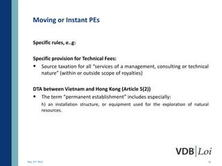 Moving or Instant PEs

    Specific rules, e..g:

    Specific provision for Technical Fees:
     Source taxation for all “services of a management, consulting or technical
       nature” (within or outside scope of royalties)

    DTA between Vietnam and Hong Kong (Article 5(2))
     The term “permanent establishment” includes especially:
           h) an installation structure, or equipment used for the exploration of natural
           resources.




May 23rd 2012                                                                           26
 
