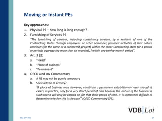 Moving or Instant PEs
    Key approaches:
    1. Physical PE – how long is long enough?
    2. Furnishing of Services PE
           “The furnishing of services, including consultancy services, by a resident of one of the
           Contracting States through employees or other personnel, provided activities of that nature
           continue (for the same or a connected project) within the other Contracting State for a period
           or periods aggregating more than six months[1] within any twelve-month period”.
    3. Art. 3 (2)
           a.   “Fixed”
           b.   “Place of business”
           c.   “Permanent”
    4. OECD and UN Commentary
       a. A PE may not be purely temporary
       b. Special type of activity?
                “A place of business may, however, constitute a permanent establishment even though it
                exists, in practice, only for a very short period of time because the nature of the business is
                such that it will only be carried on for that short period of time. It is sometimes difficult to
                determine whether this is the case” (OECD Commentary 5/6).




May 23rd 2012                                                                                                  27
 