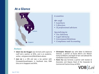At a Glance
                Laos
                                                        4 countries

                                                        40+ staff:
                                                         4 partners
                       Cambodia                          5 directors
                                                         32 professional advisors
                                  Vietnam
                                                        Specializing in:
                                                         Tax Advisory
                                                         Legal Advisory
                                                         Government Relations
                           Singapore
                                                         Compliance and Accounting


   Partners
    Edwin Van der Bruggen was formerly with Loyens &    Christopher Muessel was with Baker & McKenzie
     Loeff and a partner at DFDL, and is an academic,     Vietnam, a partner at Duane Morris LLP, Watson
     author, and government/World Bank adviser.           Farley & Williams and Rajah & Tann and advised the
                                                          Cambodian Council of Ministers.
    Jean Loi is a CPA and was a tax partner with        Potim Yun was formerly a partner with Gordon &
     PricewaterhouseCoopers in Southeast Asia, RSM        Associates and Deputy Head of the Corporate &
     Chio Lim in Singapore and DFDL.                      Commercial Practice Group at DFDL.



May 23rd 2012                                                                                                  3
 