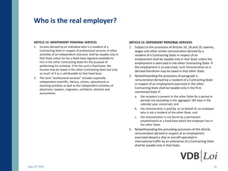 Who is the real employer?

    ARTICLE 14: INDEPENDENT PERSONAL SERVICES                             ARTICLE 15: DEPENDENT PERSONAL SERVICES
    1. Income derived by an individual who is a resident of a             1. Subject to the provisions of Articles 16, 18 and 19, salaries,
        Contracting State in respect of professional services of other       wages and other similar remuneration derived by a
        activities of an independent character shall be taxable only in      resident of a Contracting State in respect of an
        that State unless he has a fixed base regularly available to         employment shall be taxable only in that State unless the
        him in the other Contracting State for the purpose of                employment is exercised in the other Contracting State. If
        performing his activities. If he has such a fixed base, the          the employment is so exercised, such remuneration as is
        income may be taxed in the other Contracting State but only          derived therefrom may be taxed in that other State.
        so much of it as is attributable to that fixed base.
                                                                          2. Notwithstanding the provisions of paragraph 1,
    2. The term "professional services" includes especially
                                                                             remuneration derived by a resident of a Contracting State
        independent scientific, literary, artistic, educational or
                                                                             in respect of an employment exercised in the other
        teaching activities as well as the independent activities of
        physicians, lawyers, engineers, architects, dentists and             Contracting State shall be taxable only in the first-
        accountants.                                                         mentioned State if:
                                                                              a.   the recipient is present in the other State for a period or
                                                                                   periods not exceeding in the aggregate 183 days in the
                                                                                   calendar year concerned, and
                                                                              b.   the remuneration is paid by, or on behalf of, an employer
                                                                                   who is not a resident of the other State, and
                                                                              c.   the remuneration is not borne by a permanent
                                                                                   establishment or a fixed base which the employer has in
                                                                                   the other State.
                                                                          3. Notwithstanding the preceding provisions of this Article,
                                                                             remuneration derived in respect of an employment
                                                                             exercised aboard a ship or aircraft operated in
                                                                             international traffic by an enterprise of a Contracting State
                                                                             shall be taxable only in that State.




May 23rd 2012                                                                                                                                34
 