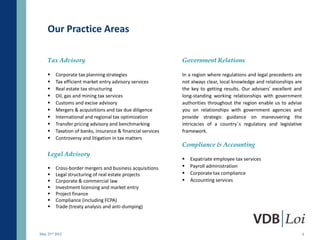 Our Practice Areas

    Tax Advisory                                             Government Relations

        Corporate tax planning strategies                   In a region where regulations and legal precedents are
        Tax efficient market entry advisory services        not always clear, local knowledge and relationships are
        Real estate tax structuring                         the key to getting results. Our advisers’ excellent and
        Oil, gas and mining tax services                    long-standing working relationships with government
        Customs and excise advisory                         authorities throughout the region enable us to advise
        Mergers & acquisitions and tax due diligence        you on relationships with government agencies and
        International and regional tax optimization         provide strategic guidance on maneuvering the
        Transfer pricing advisory and benchmarking          intricacies of a country’s regulatory and legislative
        Taxation of banks, insurance & financial services   framework.
        Controversy and litigation in tax matters
                                                             Compliance & Accounting
    Legal Advisory
                                                                Expatriate employee tax services
        Cross-border mergers and business acquisitions         Payroll administration
        Legal structuring of real estate projects              Corporate tax compliance
        Corporate & commercial law                             Accounting services
        Investment licensing and market entry
        Project finance
        Compliance (including FCPA)
        Trade (treaty analysis and anti-dumping)




May 23rd 2012                                                                                                          4
 