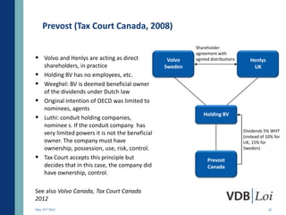 Prevost (Tax Court Canada, 2008)

                                                             Shareholder
                                                             agreement with
 Volvo and Henlys are acting as direct              Volvo   agreed distributions      Henlys
     shareholders, in practice                      Sweden                              UK
    Holding BV has no employees, etc.
    Weeghel: BV is deemed beneficial owner
     of the dividends under Dutch law
    Original intention of OECD was limited to
     nominees, agents
                                                                Holding BV
    Luthi: conduit holding companies,
     nominee s. If the conduit company has
                                                                                    Dividends 5% WHT
     very limited powers it is not the beneficial
                                                                                    (instead of 10% for
     owner. The company must have                                                   UK, 15% for
     ownership, possession, use, risk, control.                                     Sweden)

    Tax Court accepts this principle but                         Prevost
     decides that in this case, the company did                   Canada
     have ownership, control.

See also Volvo Canada, Tax Court Canada
2012
May 23rd 2012                                                                                    42
 