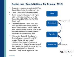 Danish case (Danish National Tax Tribunal, 2012)
 Corporate restructure to optimize WHT on
   dividend distribution from Denmark Aps
 Cyprus Ltd has no office or employees            US Inc
 Danish tax authorities argument: Cyprus
   Ltd is not the beneficial owner of the
   dividend (Art 10 of DTA). WHT of 28%
   should apply                                               2. Repayment debt
 Taxpayer argument: Cyprus Ltd is not a        Bermuda Ltd
   conduit company and is the beneficial
   owner of the dividend. Even if Cyprus Ltd
   were not the beneficial owner, then US Inc
   would be the beneficial owner, and US-
   Denmark DTA would exempt WHT                  Cyprus Ltd
 Tribunal: the dividends distributed by
   Denmark Aps are exempt from WHT
   because Cyprus Ltd was a legally
   established and properly functioning
   company, and by virtue of its ownership of   Denmark ApS    1. Dividend
   the shares in the Danish company, was the
   proper recipient of the dividends
See also ISS case, Danish High Court 2011

May 23rd 2012                                                                     43
 