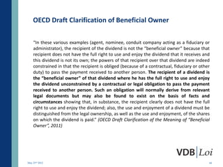 OECD Draft Clarification of Beneficial Owner

    “In these various examples (agent, nominee, conduit company acting as a fiduciary or
    administrator), the recipient of the dividend is not the “beneficial owner” because that
    recipient does not have the full right to use and enjoy the dividend that it receives and
    this dividend is not its own; the powers of that recipient over that dividend are indeed
    constrained in that the recipient is obliged (because of a contractual, fiduciary or other
    duty) to pass the payment received to another person. The recipient of a dividend is
    the “beneficial owner” of that dividend where he has the full right to use and enjoy
    the dividend unconstrained by a contractual or legal obligation to pass the payment
    received to another person. Such an obligation will normally derive from relevant
    legal documents but may also be found to exist on the basis of facts and
    circumstances showing that, in substance, the recipient clearly does not have the full
    right to use and enjoy the dividend; also, the use and enjoyment of a dividend must be
    distinguished from the legal ownership, as well as the use and enjoyment, of the shares
    on which the dividend is paid.” (OECD Draft Clarification of the Meaning of “Beneficial
    Owner”, 2011)




May 23rd 2012                                                                                44
 