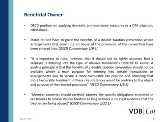 Beneficial Owner
    •      OECD position on applying domestic anti-avoidance measures in a DTA situation,
           cited above

    •      States do not have to grant the benefits of a double taxation convention where
           arrangements that constitute an abuse of the provisions of the convention have
           been entered into. (OECD Commentary 1/9.4)

    •      “It is important to note, however, that it should not be lightly assumed that a
           taxpayer is entering into the type of abusive transactions referred to above. A
           guiding principle is that the benefits of a double taxation convention should not be
           available where a main purpose for entering into certain transactions or
           arrangements was to secure a more favourable tax position and obtaining that
           more favourable treatment in these circumstances would be contrary to the object
           and purpose of the relevant provisions” (OECD Commentary 1/9.5)

    •      “Member countries should carefully observe the specific obligations enshrined in
           tax treaties to relieve double taxation as long as there is no clear evidence that the
           treaties are being abused” (OECD Commentary 1/22.1)



May 23rd 2012                                                                                   45
 
