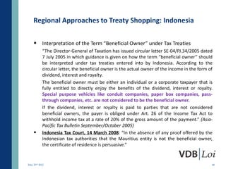 Regional Approaches to Treaty Shopping: Indonesia

     Interpretation of the Term “Beneficial Owner” under Tax Treaties
           “The Director-General of Taxation has issued circular letter SE-04/PJ.34/2005 dated
           7 July 2005 in which guidance is given on how the term “beneficial owner” should
           be interpreted under tax treaties entered into by Indonesia. According to the
           circular letter, the beneficial owner is the actual owner of the income in the form of
           dividend, interest and royalty.
           The beneficial owner must be either an individual or a corporate taxpayer that is
           fully entitled to directly enjoy the benefits of the dividend, interest or royalty.
           Special purpose vehicles like conduit companies, paper box companies, pass-
           through companies, etc. are not considered to be the beneficial owner.
           If the dividend, interest or royalty is paid to parties that are not considered
           beneficial owners, the payer is obliged under Art. 26 of the Income Tax Act to
           withhold income tax at a rate of 20% of the gross amount of the payment.” (Asia-
           Pacific Tax Bulletin September/October 2005)
          Indonesia Tax Court, 14 March 2008: “In the absence of any proof offered by the
           Indonesian tax authorities that the Mauritius entity is not the beneficial owner,
           the certificate of residence is persuasive.”


May 23rd 2012                                                                                   48
 
