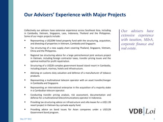 Our Advisers’ Experience with Major Projects

    Collectively our advisers have extensive experience across Southeast Asia, including       Our advisers have
    in Cambodia, Vietnam, Singapore, Laos, Indonesia, Thailand and the Philippines.
    Some of our major projects include:                                                        extensive experience
          Representing a US$20M listed property fund with the structuring, acquisition,       with taxation, M&A,
           and divesting of properties in Vietnam, Cambodia and Singapore.                     corporate finance and
          Tax structuring of a new supply chain covering Thailand, Singapore, Vietnam,        real estate.
           China and the Philippines.
          Regional tax structuring advice for a large petrochemical joint venture project
           in Vietnam, including foreign contractor taxes, transfer pricing issues and the
           optimal method for profit repatriation.
          Structuring of a US$2B complex government-leased island resort in Cambodia,
           including airport, marinas, hotels and infrastructure.
          Advising on customs duty valuation and defense of a manufacturer of tobacco
           products.
          Representing a multinational telecom operator with an asset transfer/merger
           in Cambodia and Singapore.
          Representing an international enterprise in the acquisition of a majority stake
           in a Cambodian telecom operator.
          Conducting transfer pricing analysis, risk assessment, documentation and
           defense for a multinational telecommunications operator in Indonesia.
          Providing tax structuring advice on infrastructure and villa leases for a US$1.2B
           resort project in Vietnam by a private equity fund.
          Providing advice on bond issues for Asian companies under a US$12B
           Government bond program.

May 23rd 2012                                                                                                          5
 