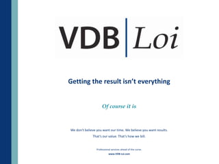 Getting the result isn’t everything


                     Of course it is



We don't believe you want our time. We believe you want results.
              That’s our value. That’s how we bill.


                 Professional services ahead of the curve.
                           www.VDB-Loi.com
 