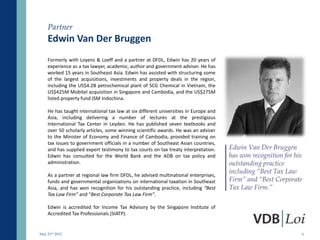 Partner
    Edwin Van Der Bruggen
    Formerly with Loyens & Loeff and a partner at DFDL, Edwin has 20 years of
    experience as a tax lawyer, academic, author and government adviser. He has
    worked 15 years in Southeast Asia. Edwin has assisted with structuring some
    of the largest acquisitions, investments and property deals in the region,
    including the US$4.2B petrochemical plant of SCG Chemical in Vietnam, the
    US$425M Mobitel acquisition in Singapore and Cambodia, and the US$275M
    listed property fund JSM Indochina.

    He has taught international tax law at six different universities in Europe and
    Asia, including delivering a number of lectures at the prestigious
    International Tax Center in Leyden. He has published seven textbooks and
    over 50 scholarly articles, some winning scientific awards. He was an adviser
    to the Minister of Economy and Finance of Cambodia, provided training on
    tax issues to government officials in a number of Southeast Asian countries,
    and has supplied expert testimony to tax courts on tax treaty interpretation.     Edwin Van Der Bruggen
    Edwin has consulted for the World Bank and the ADB on tax policy and              has won recognition for his
    administration.                                                                   outstanding practice
                                                                                      including “Best Tax Law
    As a partner at regional law firm DFDL, he advised multinational enterprises,
    funds and governmental organizations on international taxation in Southeast       Firm” and “Best Corporate
    Asia, and has won recognition for his outstanding practice, including “Best       Tax Law Firm.”
    Tax Law Firm” and “Best Corporate Tax Law Firm”.

    Edwin is accredited for Income Tax Advisory by the Singapore Institute of
    Accredited Tax Professionals (SIATP).


May 23rd 2012                                                                                                       6
 