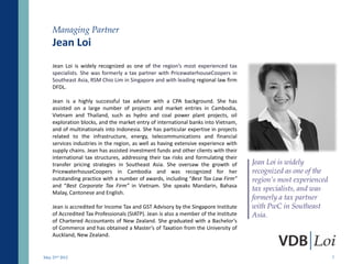 Managing Partner
    Jean Loi
    Jean Loi is widely recognized as one of the region’s most experienced tax
    specialists. She was formerly a tax partner with PricewaterhouseCoopers in
    Southeast Asia, RSM Chio Lim in Singapore and with leading regional law firm
    DFDL.

    Jean is a highly successful tax adviser with a CPA background. She has
    assisted on a large number of projects and market entries in Cambodia,
    Vietnam and Thailand, such as hydro and coal power plant projects, oil
    exploration blocks, and the market entry of international banks into Vietnam,
    and of multinationals into Indonesia. She has particular expertise in projects
    related to the infrastructure, energy, telecommunications and financial
    services industries in the region, as well as having extensive experience with
    supply chains. Jean has assisted investment funds and other clients with their
    international tax structures, addressing their tax risks and formulating their
    transfer pricing strategies in Southeast Asia. She oversaw the growth of          Jean Loi is widely
    PricewaterhouseCoopers in Cambodia and was recognized for her                     recognized as one of the
    outstanding practice with a number of awards, including “Best Tax Law Firm”       region’s most experienced
    and “Best Corporate Tax Firm” in Vietnam. She speaks Mandarin, Bahasa
                                                                                      tax specialists, and was
    Malay, Cantonese and English.
                                                                                      formerly a tax partner
    Jean is accredited for Income Tax and GST Advisory by the Singapore Institute     with PwC in Southeast
    of Accredited Tax Professionals (SIATP). Jean is also a member of the Institute   Asia.
    of Chartered Accountants of New Zealand. She graduated with a Bachelor’s
    of Commerce and has obtained a Master’s of Taxation from the University of
    Auckland, New Zealand.


May 23rd 2012                                                                                                     7
 