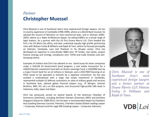 Partner
    Christopher Muessel
    Chris Muessel is one of Southeast Asia’s most experienced foreign lawyers. He has
    in-country experience in Cambodia (1998-1999), where as a World Bank Counsel, he
    advised the Council of Ministers on new commercial laws, and in Vietnam (2001-
    2007), where as a Baker & McKenzie lawyer, he advised MNCs on a broad range of
    legal matters. As a partner with the US firm Duane Morris LLP, Chris headed the
    firm’s Ho Chi Minh City office, and later undertook equally high-profile partnership
    roles with Watson Farley & Williams and Rajah & Tann, where he focused principally
    on Vietnam, Cambodia, Laos and Thailand. In his 20-year career, Chris has
    developed an expertise in cross-border M&A (incl. PE funds), real estate, project
    finance (energy and mining), compliance (incl. FCPA) and trade (treaties and anti-
    dumping claims).

    Examples of matters that Chris has advised on are: bond issues for Asian companies
    under a US$12B US Government bond program; a real estate transaction for a
    US$2B Vietnam investment fund with an Omani sovereign fund; a US$300M loan by
    a major French bank for an oil refinery in Vietnam; and a US$170M financing of an      Chris Muessel is one of
    FPSO vessel to be operated in Vietnam by a Japanese consortium. He has also            Southeast    Asia’s    most
    assisted a multinational with a large real estate investment in Cambodia,
    represented multiple US defense contractors on sales of military goods and services    experienced foreign lawyers
    in Southeast Asia, advised global financial players (e.g., JP Morgan, Lehman           and a former partner at
    Brothers, BNP, IFC, etc.) on SEA projects, and structured high-profile LNG deals in
    Indonesia, India, Japan and Qatar.
                                                                                           Duane Morris LLP, Watson
                                                                                           Farley & Williams and
    Chris has previously served on several boards of the American Chamber of               Rajah & Tann.
    Commerce (AmCham), including AmCham Vietnam (Chairman 2007) and AmCham
    Singapore (Governor 2008-2011). He has been a recommended lawyer by Chambers
    Asia (Leading Overseas Counsel; Vietnam), Chambers Global (Global Leading Lawyer
    – Corporate; Vietnam) and the Legal 500 (Leading Lawyer – Corporate; Vietnam).


May 23rd 2012                                                                                                       8
 