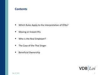 Contents



     Which Rules Apply to the Interpretation of DTAs?

     Moving or Instant PEs

     Who is the Real Employer?

     The Case of the Thai Singer

     Beneficial Ownership




May 23rd 2012                                            9
 