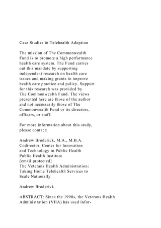 Case Studies in Telehealth Adoption
The mission of The Commonwealth
Fund is to promote a high performance
health care system. The Fund carries
out this mandate by supporting
independent research on health care
issues and making grants to improve
health care practice and policy. Support
for this research was provided by
The Commonwealth Fund. The views
presented here are those of the author
and not necessarily those of The
Commonwealth Fund or its directors,
officers, or staff.
For more information about this study,
please contact:
Andrew Broderick, M.A., M.B.A.
Codirector, Center for Innovation
and Technology in Public Health
Public Health Institute
[email protected]
The Veterans Health Administration:
Taking Home Telehealth Services to
Scale Nationally
Andrew Broderick
ABSTRACT: Since the 1990s, the Veterans Health
Administration (VHA) has used infor-
 