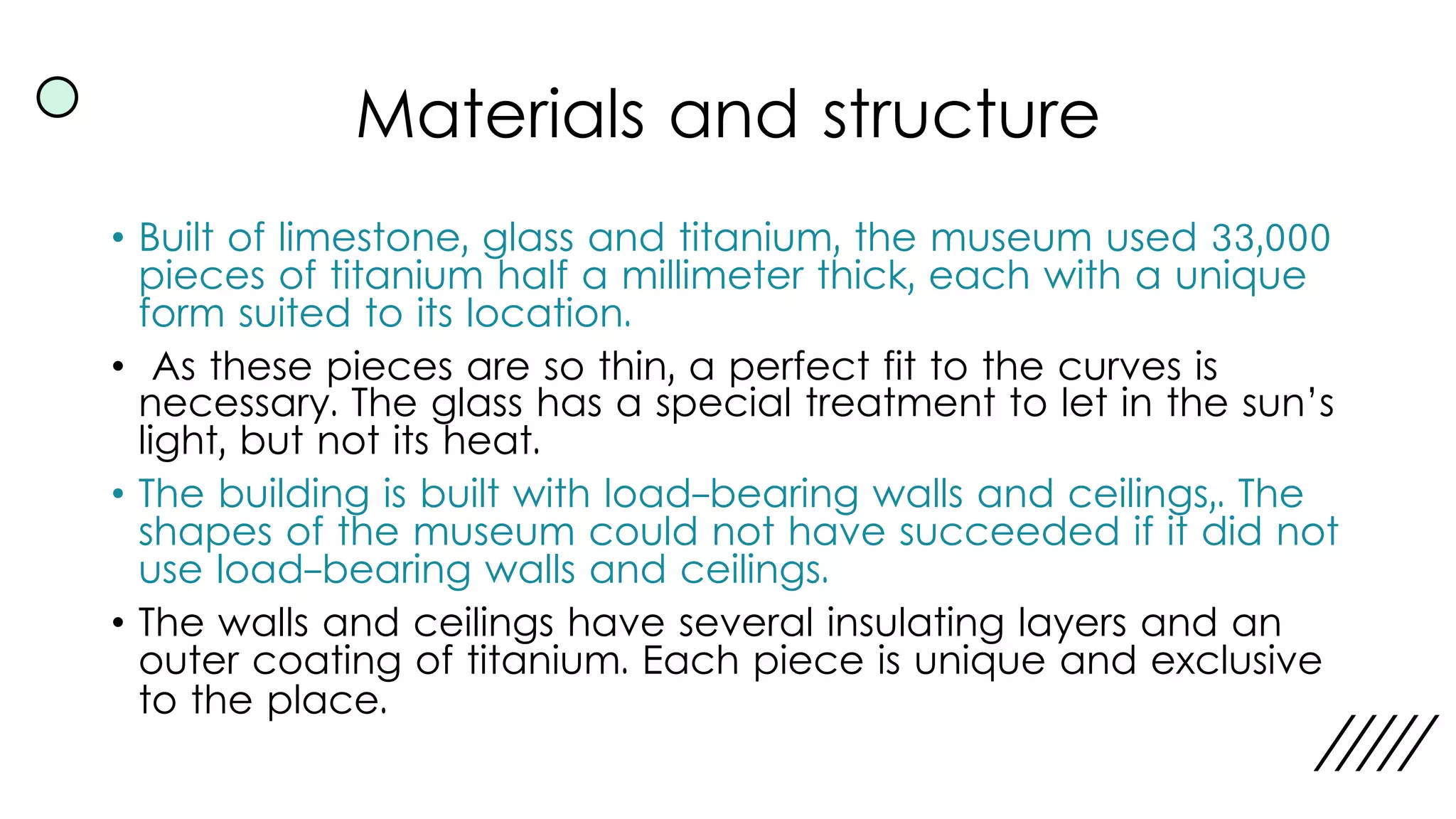 Materials and structure
• Built of limestone, glass and titanium, the museum used 33,000
pieces of titanium half a millimeter thick, each with a unique
form suited to its location.
• As these pieces are so thin, a perfect fit to the curves is
necessary. The glass has a special treatment to let in the sun’s
light, but not its heat.
• The building is built with load-bearing walls and ceilings,. The
shapes of the museum could not have succeeded if it did not
use load-bearing walls and ceilings.
• The walls and ceilings have several insulating layers and an
outer coating of titanium. Each piece is unique and exclusive
to the place.
 
