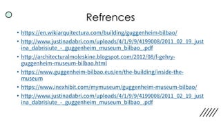 Refrences
• https://en.wikiarquitectura.com/building/guggenheim-bilbao/
• http://www.justinadabri.com/uploads/4/1/9/9/4199008/2011_02_19_just
ina_dabrisiute_-_guggenheim_museum_bilbao_.pdf
• http://architecturalmoleskine.blogspot.com/2012/08/f-gehry-
guggenheim-museum-bilbao.html
• https://www.guggenheim-bilbao.eus/en/the-building/inside-the-
museum
• https://www.inexhibit.com/mymuseum/guggenheim-museum-bilbao/
• http://www.justinadabri.com/uploads/4/1/9/9/4199008/2011_02_19_just
ina_dabrisiute_-_guggenheim_museum_bilbao_.pdf
 