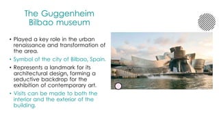 The Guggenheim
Bilbao museum
• Played a key role in the urban
renaissance and transformation of
the area.
• Symbol of the city of Bilbao, Spain.
• Represents a landmark for its
architectural design, forming a
seductive backdrop for the
exhibition of contemporary art.
• Visits can be made to both the
interior and the exterior of the
building.
 