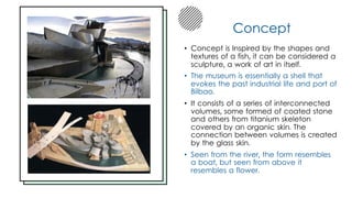 Concept
• Concept is Inspired by the shapes and
textures of a fish, it can be considered a
sculpture, a work of art in itself.
• The museum is essentially a shell that
evokes the past industrial life and port of
Bilbao.
• It consists of a series of interconnected
volumes, some formed of coated stone
and others from titanium skeleton
covered by an organic skin. The
connection between volumes is created
by the glass skin.
• Seen from the river, the form resembles
a boat, but seen from above it
resembles a flower.
 