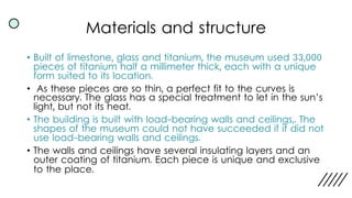 Materials and structure
• Built of limestone, glass and titanium, the museum used 33,000
pieces of titanium half a millimeter thick, each with a unique
form suited to its location.
• As these pieces are so thin, a perfect fit to the curves is
necessary. The glass has a special treatment to let in the sun’s
light, but not its heat.
• The building is built with load-bearing walls and ceilings,. The
shapes of the museum could not have succeeded if it did not
use load-bearing walls and ceilings.
• The walls and ceilings have several insulating layers and an
outer coating of titanium. Each piece is unique and exclusive
to the place.
 