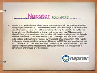 Napster (brief overview)
•   Napster is an application that allows people to share their music over the internet without
    having to purchase their CD. The users could access music recordings in the MP3 format
    from other users who are online at the same time. Allowing the user also to, build a vast
    library with over 15 million tracks and new music added every day. ﾊ Napster music
    follows ﾊ through the use of computers, mobiles, hi-fi, therefore, a huge majority of people
    would be able to reach their music.Let the music come to you with interactive playlists,
    radio stations and much more. Founded by 19 year old, Shawn Fanning in 1999, Napster
    first became popular on college campuses. However, in 2001, the web based service was
    shut down by a court order. As it was subject to violating the rules of copyright. It was too
    seen to compete with the classical offline distribution channels as it allowed users to
    conveniently share music over the internet.
 