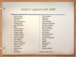 Artist’s signed with SME:

•   Calvin Harris          •   Avril Lavigne
•   Evanescence            •   Beyonce
•   The Fray               •   Olly Murs
•   The Foo Fighters       •   One Direction
•   Fat Boy Slim           •   Rebecca Ferguson
•   Guy Sebastian          •   Michael Jackson
•   Glee                   •   Britney Spears
•   Human Nature           •   Boys Like Girls
•   Hey Mondays            •   Celine Dion
•   Imogen Heap            •   Bob Dylan
•   Jessica Mauboy         •   Backstreet Boys
•   Jennifer Lopez         •   Chris Brown
•   Jimmy Hendrix          •   Christina Aguilera
•   John Mayer             •   Ciara
•   Johnny Cash            •   MGMT
•   Justin Timberlake      •   Misha Omar
•   Mariah Carrey          •   OutKast
•   The Shins              •   Oasis
•   Paul Simons            •   Adam Lambert
•   Karmin
•   Outlandish             (Only to name a few…)
 