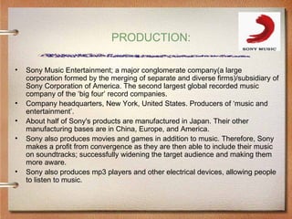 PRODUCTION:

•   Sony Music Entertainment; a major conglomerate company(a large
    corporation formed by the merging of separate and diverse firms)/subsidiary of
    Sony Corporation of America. The second largest global recorded music
    company of the ‘big four’ record companies.
•   Company headquarters, New York, United States. Producers of ‘music and
    entertainment’.
•   About half of Sony's products are manufactured in Japan. Their other
    manufacturing bases are in China, Europe, and America.
•   Sony also produces movies and games in addition to music. Therefore, Sony
    makes a profit from convergence as they are then able to include their music
    on soundtracks; successfully widening the target audience and making them
    more aware.
•   Sony also produces mp3 players and other electrical devices, allowing people
    to listen to music.
 