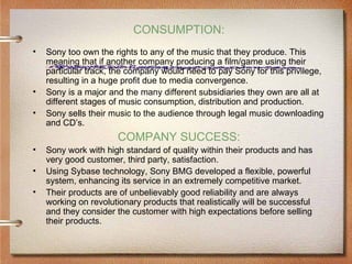 CONSUMPTION:
•   Sony too own the rights to any of the music that they produce. This
    meaning that if another company producing a film/game using their
    particular track, the company would need to pay Sony for this privilege,
    resulting in a huge profit due to media convergence.
•   Sony is a major and the many different subsidiaries they own are all at
    different stages of music consumption, distribution and production.
•   Sony sells their music to the audience through legal music downloading
    and CD’s.
                       COMPANY SUCCESS:
•   Sony work with high standard of quality within their products and has
    very good customer, third party, satisfaction.
•   Using Sybase technology, Sony BMG developed a flexible, powerful
    system, enhancing its service in an extremely competitive market.
•   Their products are of unbelievably good reliability and are always
    working on revolutionary products that realistically will be successful
    and they consider the customer with high expectations before selling
    their products.
 