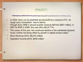 PROFIT:

•   In 2008, Sony cut its predicted annual profit by a massive 57%. As
    ‘tough price competition’ was to blame.
    Though Sony SME’s second quarter revenue fell from $851 million, in
    2007 to $762 in 2008, this was still a fall of 11%.
•   The cause of this was “the continued decline in the worldwide physical
    music market not being offset by growth in digital product sales.”
•   Sony Revenue 2010: $5,672 million
•   Operation Income 2010: $450 million
 