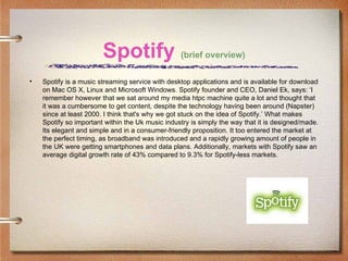 Spotify (brief overview)
•   Spotify is a music streaming service with desktop applications and is available for download
    on Mac OS X, Linux and Microsoft Windows. Spotify founder and CEO, Daniel Ek, says: ‘I
    remember however that we sat around my media htpc machine quite a lot and thought that
    it was a cumbersome to get content, despite the technology having been around (Napster)
    since at least 2000. I think that's why we got stuck on the idea of Spotify.’ What makes
    Spotify so important within the Uk music industry is simply the way that it is designed/made.
    Its elegant and simple and in a consumer-friendly proposition. It too entered the market at
    the perfect timing, as broadband was introduced and a rapidly growing amount of people in
    the UK were getting smartphones and data plans. Additionally, markets with Spotify saw an
    average digital growth rate of 43% compared to 9.3% for Spotify-less markets.
 