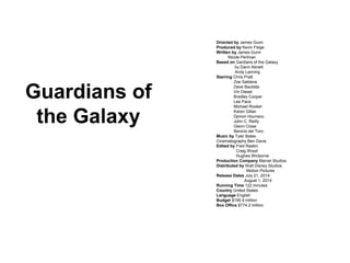 Directed by James Gunn
Produced by Kevin Feige
Written by James Gunn
Nicole Perlman
Based on Gardians of the Galaxy
by Dann Abnett
Andy Lanning
Starring Chris Pratt
Zoe Saldana
Dave Bautista
Vin Diesel
Bradley Cooper
Lee Pace
Michael Rooker
Karen Gillan
Djimon Hounsou
John C. Reilly
Glenn Close
Benicio del Toro
Music by Tyler Bates
Cinematography Ben Davis
Edited by Fred Raskin
Craig Wood
Hughes Winborne
Production Company Marvel Studios
Distributed by Walt Disney Studios
Motion Pictures
Release Dates July 21, 2014
August 1, 2014
Running Time 122 minutes
Country United States
Language English
Budget $195.9 million
Box Office $774.2 million
Guardians of
the Galaxy
 