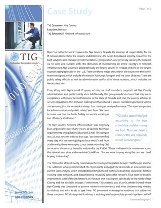 TIG Customer: Nye County
Location: Nevada
TIG Solution: IT Network Infrastructure




Don Prue is the Network Engineer for Nye County, Nevada. He assumes all responsibility for the
IT network elements for the county, and determines the needs for network security, researches the
best solutions and manages implementation, conﬁguration, and generally keeping the network
up to date and current with the demands of maintaining an entire county’s IT network
infrastructure. Nye County is geographically the largest county in Nevada and one of the largest
counties geographically in the U.S. There are three major sites within the county for the Nye IT
team to support, which include the cities of Pahrump, Tonopah and the town of Beatty. There are
public safety oﬃcials as well as administration staﬀ at all of these locations, which includes the
Nevada test site.

Prue, along with Nye’s small IT group of only six staﬀ members, supports all Nye County
administration and public safety sites. Additionally, this group needs to ensure that they are in
compliance with many revised statutes in the state of Nevada and that the county adheres to
security regulations. This includes making sure the network is secure, maintaining network uptime
and ensuring that the network is always functioning at peak performance.“This is very important
for administration and public safety,” said Prue. “We need
to make sure that the Public Safety network is working at
                                                                 “TIG did a wonderful job
top eﬃciency at all times.”
                                                                according to the size,
The Nye County network infrastructure was originally            scalability and the money
built organically over many years as speciﬁc technical
                                                                we had. Now we have a
requirements or regulations changed. Email for example,
was a Linux system with no backup. “We were terriﬁed
                                                                state of the art network,
every day that we were going to lose email,” said Prue.         which was our goal.”
Additionally, there were aging Linux boxes providing DNS
services for the county, ﬁrewalls and also for the AS400. “There had been little maintenance, and
the network was slow and unreliable”, said Prue. “But we were limping along the best we could,
hoping for funding.”

The IT Director at Nye County heard about Technology Integration Group (TIG) through another
TIG customer, who recommended TIG. Nye County engaged TIG to provide an assessment and
current state analysis, which included recording network traﬃc and analyzing busy times for their
existing voice network, and documenting reliability across the network. TIG’s team of experts
engineered a state of the art network architecture that was aligned speciﬁcally to the needs of Nye
County and the available budget. Furthermore, TIG created a gap analysis, which showed where
Nye County was compared to current network environments, and what concerns they needed
to address, and what to do to get there. TIG presented an enterprise roadmap that addressed
these concerns. TIG’s Enterprise Roadmap is an integrated approach to providing clients with IT
 